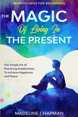 Mindfulness For Beginners: THE MAGIC OF LIVING IN THE PRESENT - The Simple Art of Practicing Gratefulness To Achieve Happiness and Peace by Chapman, Madeline