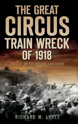 The Great Circus Train Wreck of 1918: Tragedy Along the Indiana Lakeshore by Lytle, Richard M.