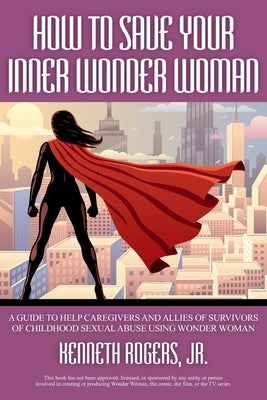 How to Save Your Inner Wonder Woman - A Guide to Help Caregivers and Allies of Survivors of Childhood Sexual Abuse Using Wonder Woman by Rogers, Kenneth, Jr.