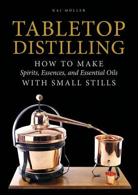 Tabletop Distilling: How to Make Spirits, Essences, and Essential Oils with Small Stills by Moller, Kai