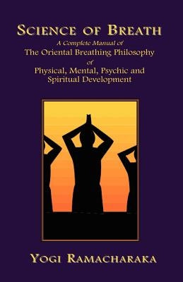 Science of Breath: A Complete Manual of the Oriental Breathing Philosophy of Physical, Mental, Psychic and Spiritual Development by Ramacharaka, Yogi