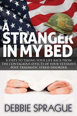A Stranger in My Bed: 8 Steps to Taking Your Life Back from the Contagious Effects of Your Veteran's Post-Traumatic Stress Disorder by Sprague, Debbie