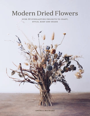 Modern Dried Flowers: 20 Everlasting Projects to Craft, Style, Keep and Share by Maynard, Angela