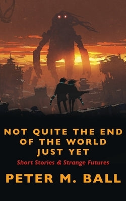 Not Quite The End Of The World Just Yet: Short Stories & Strange Futures: Short by Ball, Peter M.