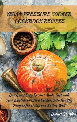 Vegan Pressure Cooker Cookbook Recipes: Quick and Easy Recipes Made Fast with Your Electric Pressure Cooker. 50+ Healthy Recipes for Living and Eating by Smith, Daniel
