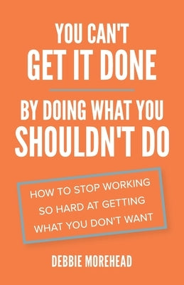 You Can't Get It Done By Doing What You Shouldn't Do: How to Stop Working So Hard at Getting What You Don't Want by Morehead, Debbie