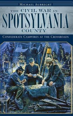 The Civil War in Spotsylvania County: Confederate Campfires at the Crossroads by Aubrecht, Michael