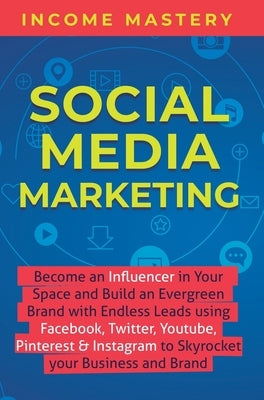 Social Media Marketing: Become an Influencer in Your Space and Build an Evergreen Brand with Endless Leads using Facebook, Twitter, YouTube, P by Income Mastery