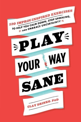 Play Your Way Sane: 120 Improv-Inspired Exercises to Help You Calm Down, Stop Spiraling, and Embrace Uncertainty by Drinko, Clay