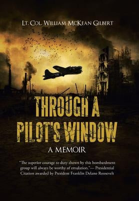 Through a Pilot's Window: Adventures Piloting a B-24 Bomber in the 9th and 344th Bomber Squadron in WWII During the Asian-Pacific, European and by Lt Col William McKean Gilbert