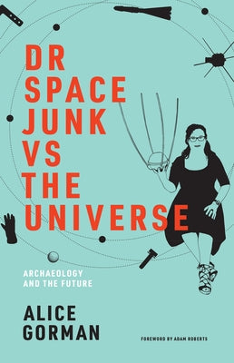 Dr Space Junk Vs the Universe: Archaeology and the Future by Gorman, Alice