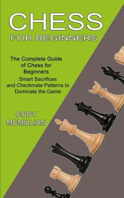 Chess for Beginners: The Complete Guide of Chess for Beginners (Smart Sacrifices and Checkmate Patterns to Dominate the Game) by McMillian, Cody