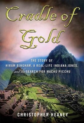 Cradle of Gold: The Story of Hiram Bingham, a Real-Life Indiana Jones, and the Search for Machu Picchu by Heaney, Christopher