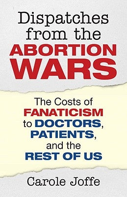 Dispatches from the Abortion Wars: The Costs of Fanaticism to Doctors, Patients, and the Rest of Us by Joffe, Carole