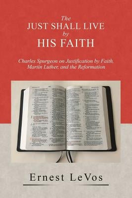 The Just Shall Live by His Faith: Charles Spurgeon on Justification by Faith, Martin Luther, and the Reformation by Levos, Ernest