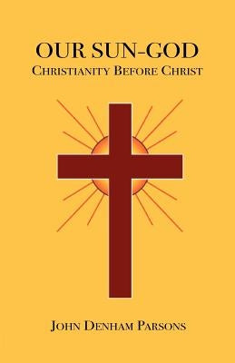 Our Sun-God: Or Christianity Before Christ by Parsons, John Denham