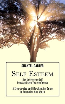 Self Esteem: A Step-by-step and Life-changing Guide to Recognize Your Worth (How to Overcome Self Doubt and Grow Your Confidence) by Carter, Shantel