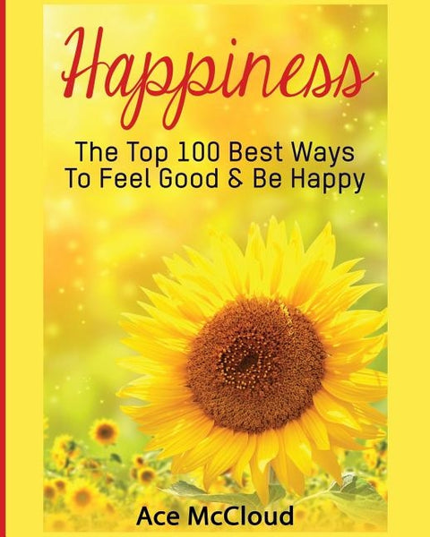 Happiness: The Top 100 Best Ways To Feel Good & Be Happy by McCloud, Ace