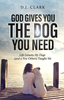 God Gives You the Dog You Need: Life Lessons My Dogs (and a Few Others) Taught Me by Clark, D. J.