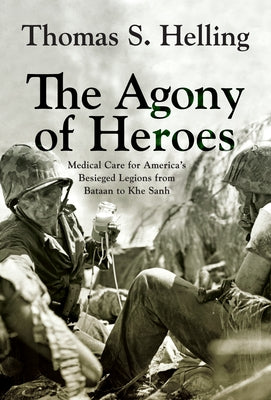 The Agony of Heroes: Medical Care for America's Besieged Legions from Bataan to Khe Sanh by Helling, Thomas S.