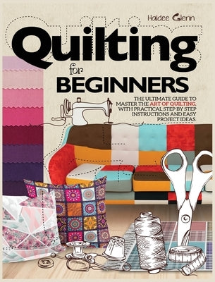 Quilting For Beginners: The Ultimate Guide to Master the Art of Quilting, with Practical Step-by-Step Instructions and Easy Project Ideas by Glenn, Haidee