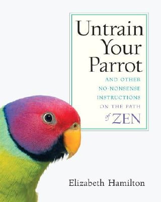 Untrain Your Parrot-And Other No-nonsense Instructions on the Path of Zen by Hamilton, Elizabeth