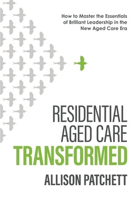 Residential Aged Care Transformed: How to Master the Essentials of Brilliant Leadership in the New Aged Care Era by Patchett, Allison