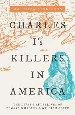 Charles I's Killers in America: The Lives and Afterlives of Edward Whalley and William Goffe by Jenkinson, Matthew