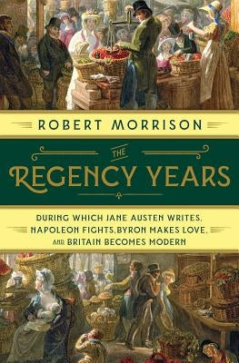 The Regency Years: During Which Jane Austen Writes, Napoleon Fights, Byron Makes Love, and Britain Becomes Modern by Morrison, Robert