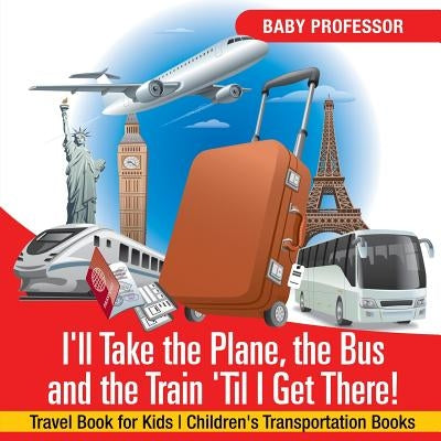 I'll Take the Plane, the Bus and the Train 'Til I Get There! Travel Book for Kids - Children's Transportation Books by Baby Professor