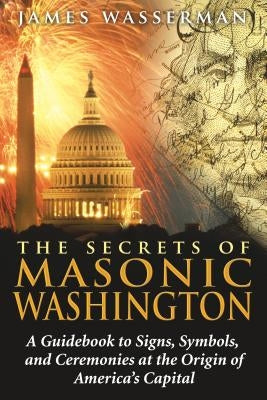 The Secrets of Masonic Washington: A Guidebook to the Signs, Symbols, and Ceremonies at the Origin of America's Capital by Wasserman, James