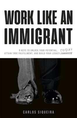 Work Like an Immigrant: 9 Keys to Unlock Your Potential, Attain True Fulfillment, and Build Your Legacy Today by Siqueira, Carlos