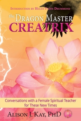 The Dragon Master Creatrix: Conversations with a Female Spiritual Teacher for these New Times by Kay, Alison
