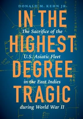 In the Highest Degree Tragic: The Sacrifice of the U.S. Asiatic Fleet in the East Indies During World War II by Kehn, Donald M.