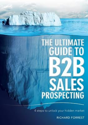 The Ultimate Guide to B2B Sales Prospecting: 4 steps to unlock your hidden market by Forrest, Richard