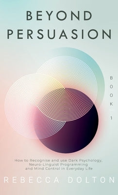 Beyond Persuasion: How to recognise and use Dark Psychology, Neuro-Linguistic Programming and Mind Control in Everyday Life by Dolton, Rebecca