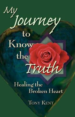 My Journey to Know the Truth: Healing the Broken Heart by Kent, Tony