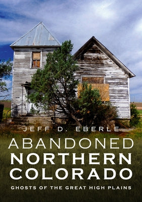 Abandoned Northern Colorado: Ghosts of the Great High Plains by Eberle, Jeff D.