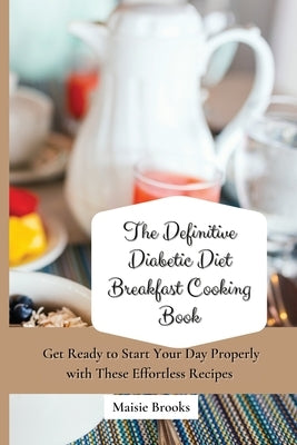 The Definitive Diabetic Diet Breakfast Cooking Book: Get Ready to Start Your Day Properly with These Effortless Recipes by Brooks, Maisie