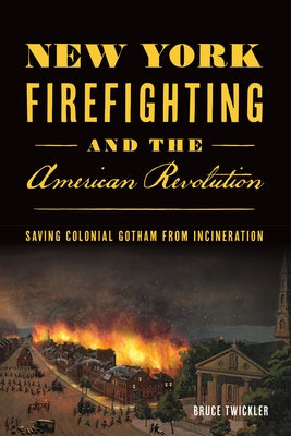 New York Firefighting and the American Revolution: Saving Colonial Gotham from Incineration by Twickler, Bruce