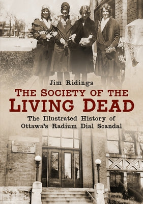 The Society of the Living Dead: The Illustrated History of Ottawa's Radium Dial Scandal by Ridings, Jim