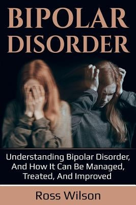 Bipolar Disorder: Understanding Bipolar Disorder, and how it can be managed, treated, and improved by Wilson, Ross