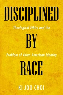 Disciplined by Race: Theological Ethics and the Problem of Asian American Identity by Choi, Ki Joo