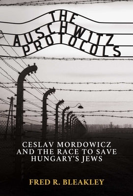 The Auschwitz Protocols: Czeslav Mordowicz and the Race to Save Hungary's Jews by Bleakley, Fred R.