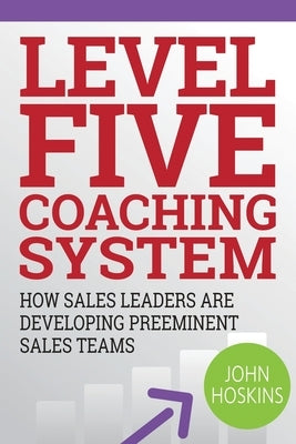 Level Five Coaching System: How Sales Leaders Are Developing Preeminent Sales Teams by Hoskins, John