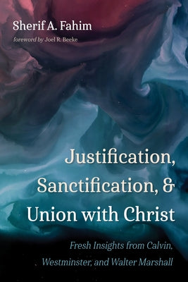 Justification, Sanctification, and Union with Christ: Fresh Insights from Calvin, Westminster, and Walter Marshall by Fahim, Sherif A.