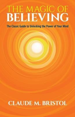 The Magic of Believing: The Classic Guide to Unlocking the Power of Your Mind by Bristol, Claude M.