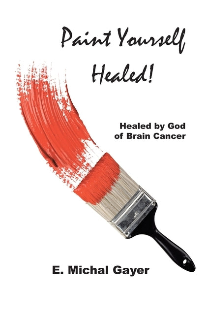 Paint Yourself Healed: Healed by God of Brain Cancer by Gayer, E. Michal