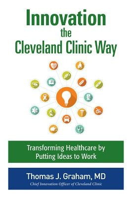 Innovation the Cleveland Clinic Way: Transforming Healthcare by Putting Ideas to Work by Graham, Thomas J.