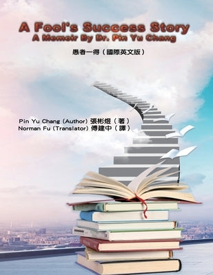 A Fool's Success Story - A Memoir By Dr. Pin Yu Chang: 愚者一得（國際英文版） by Pin Yu Chang